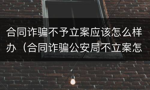 合同诈骗不予立案应该怎么样办（合同诈骗公安局不立案怎么办）