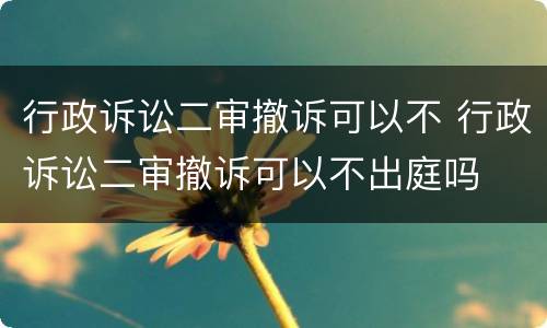 行政诉讼二审撤诉可以不 行政诉讼二审撤诉可以不出庭吗