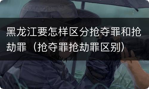 黑龙江要怎样区分抢夺罪和抢劫罪（抢夺罪抢劫罪区别）