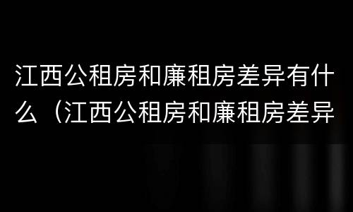 江西公租房和廉租房差异有什么（江西公租房和廉租房差异有什么影响）