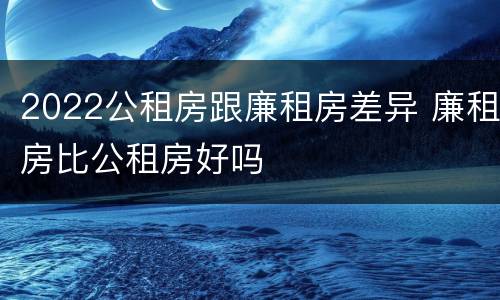 2022公租房跟廉租房差异 廉租房比公租房好吗