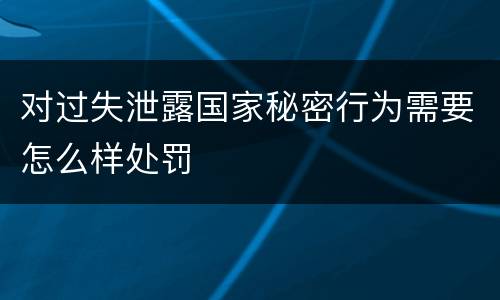 对过失泄露国家秘密行为需要怎么样处罚