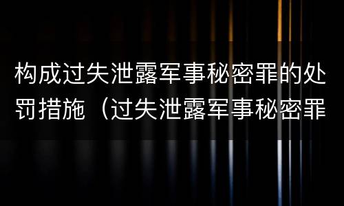 构成过失泄露军事秘密罪的处罚措施（过失泄露军事秘密罪立案标准）