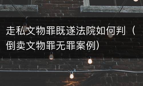 走私文物罪既遂法院如何判（倒卖文物罪无罪案例）