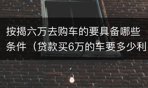 按揭六万去购车的要具备哪些条件（贷款买6万的车要多少利息）