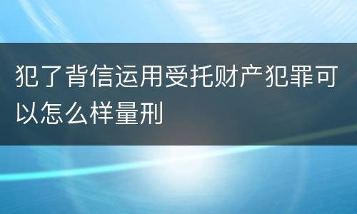 犯了背信运用受托财产犯罪可以怎么样量刑