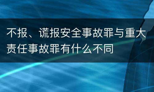 不报、谎报安全事故罪与重大责任事故罪有什么不同