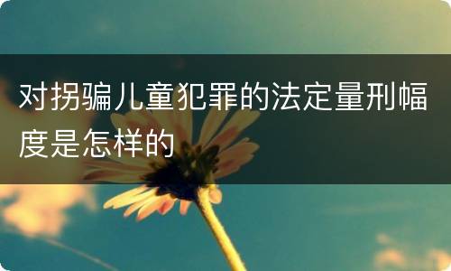 对拐骗儿童犯罪的法定量刑幅度是怎样的