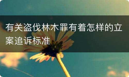 有关盗伐林木罪有着怎样的立案追诉标准