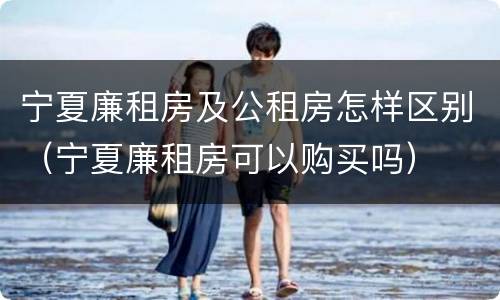 宁夏廉租房及公租房怎样区别（宁夏廉租房可以购买吗）