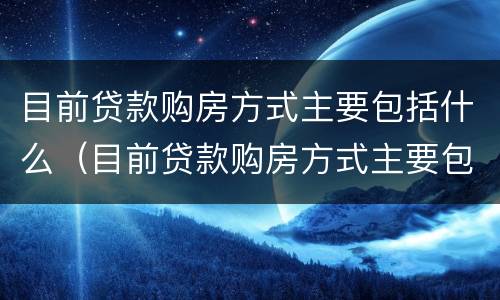 目前贷款购房方式主要包括什么（目前贷款购房方式主要包括什么类型）