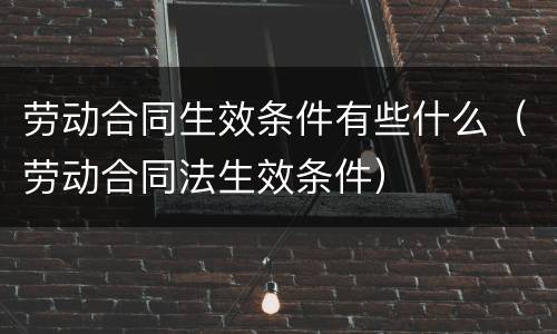 劳动合同生效条件有些什么（劳动合同法生效条件）