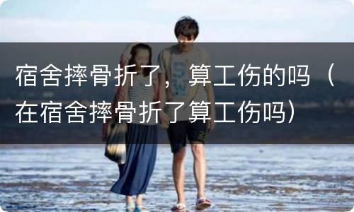 宿舍摔骨折了，算工伤的吗（在宿舍摔骨折了算工伤吗）