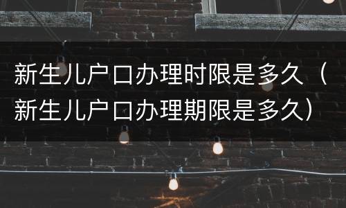新生儿户口办理时限是多久（新生儿户口办理期限是多久）