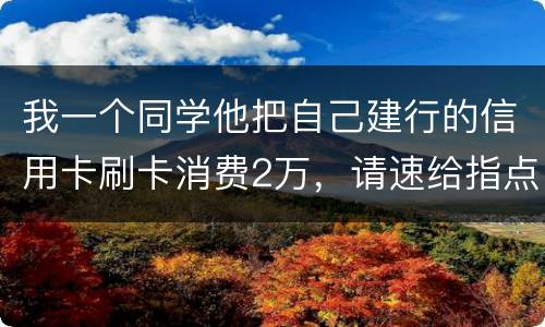 我一个同学他把自己建行的信用卡刷卡消费2万，请速给指点，谢谢