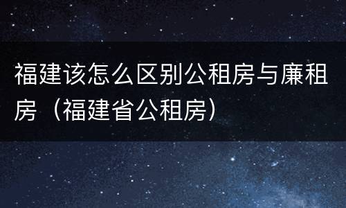 福建该怎么区别公租房与廉租房（福建省公租房）