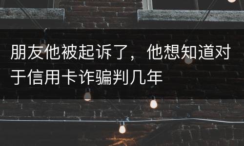 朋友他被起诉了，他想知道对于信用卡诈骗判几年