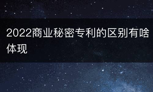 2022商业秘密专利的区别有啥体现