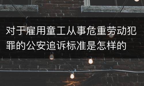 对于雇用童工从事危重劳动犯罪的公安追诉标准是怎样的