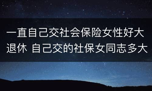 一直自己交社会保险女性好大退休 自己交的社保女同志多大年龄能退休