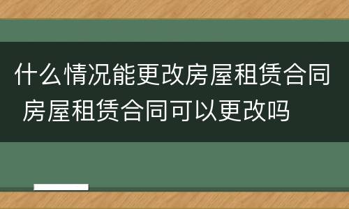 什么情况能更改房屋租赁合同 房屋租赁合同可以更改吗
