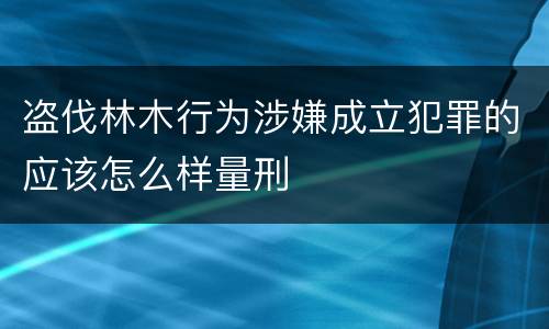 盗伐林木行为涉嫌成立犯罪的应该怎么样量刑