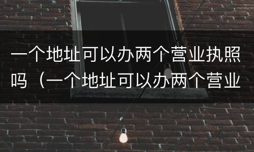 一个地址可以办两个营业执照吗（一个地址可以办两个营业执照吗?）