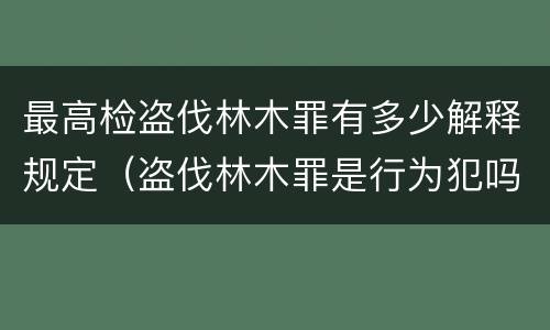最高检盗伐林木罪有多少解释规定（盗伐林木罪是行为犯吗）