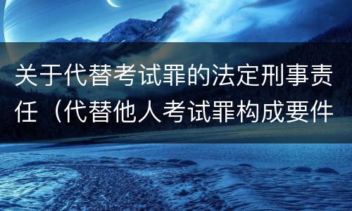 关于代替考试罪的法定刑事责任（代替他人考试罪构成要件）