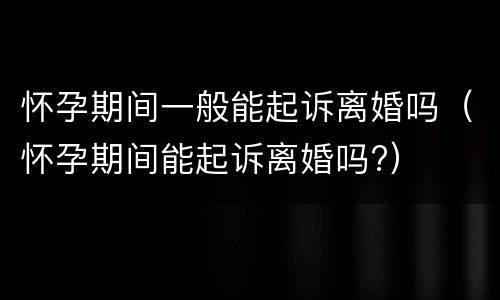 怀孕期间一般能起诉离婚吗（怀孕期间能起诉离婚吗?）