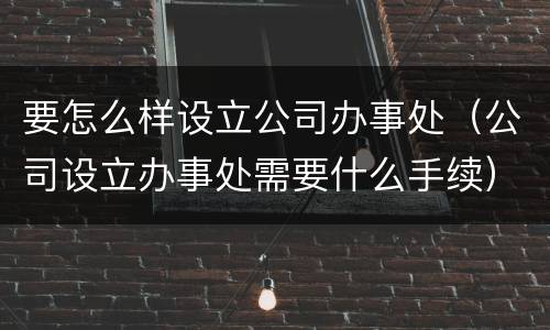 要怎么样设立公司办事处（公司设立办事处需要什么手续）