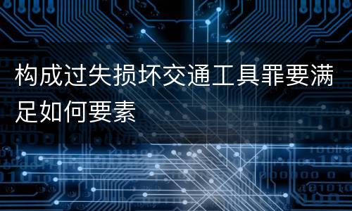 构成过失损坏交通工具罪要满足如何要素