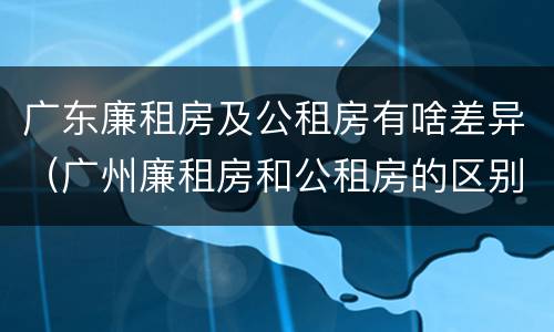 广东廉租房及公租房有啥差异（广州廉租房和公租房的区别）