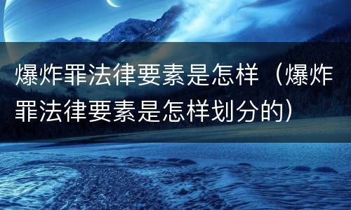 爆炸罪法律要素是怎样（爆炸罪法律要素是怎样划分的）