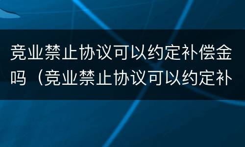 竞业禁止协议可以约定补偿金吗（竞业禁止协议可以约定补偿金吗为什么）