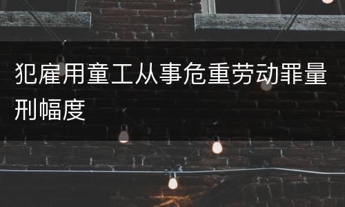 犯雇用童工从事危重劳动罪量刑幅度
