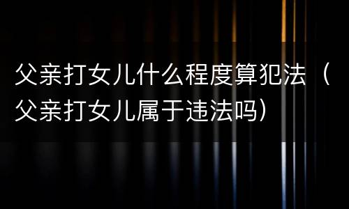父亲打女儿什么程度算犯法（父亲打女儿属于违法吗）