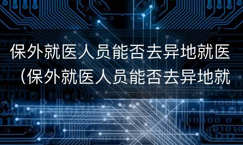 保外就医人员能否去异地就医（保外就医人员能否去异地就医报销）