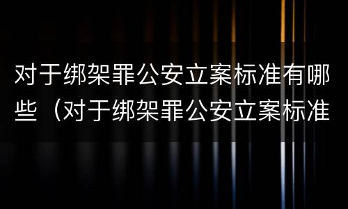 对于绑架罪公安立案标准有哪些（对于绑架罪公安立案标准有哪些要求）