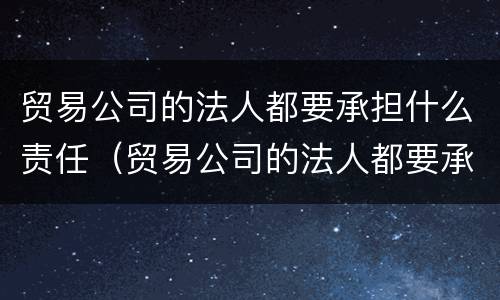 贸易公司的法人都要承担什么责任（贸易公司的法人都要承担什么责任呢）