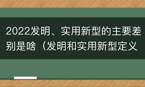 2022发明、实用新型的主要差别是啥（发明和实用新型定义）