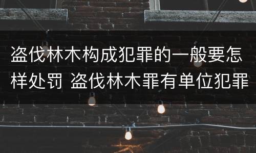 盗伐林木构成犯罪的一般要怎样处罚 盗伐林木罪有单位犯罪吗