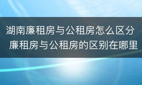 湖南廉租房与公租房怎么区分 廉租房与公租房的区别在哪里
