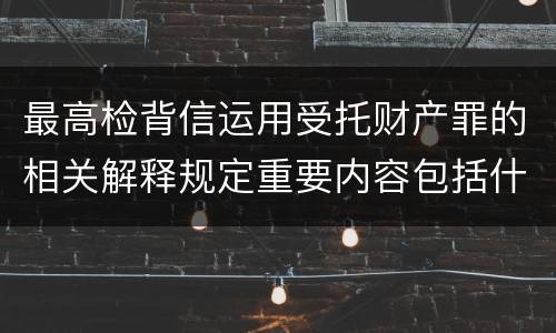 最高检背信运用受托财产罪的相关解释规定重要内容包括什么