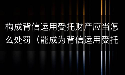 构成背信运用受托财产应当怎么处罚（能成为背信运用受托财产罪主体）