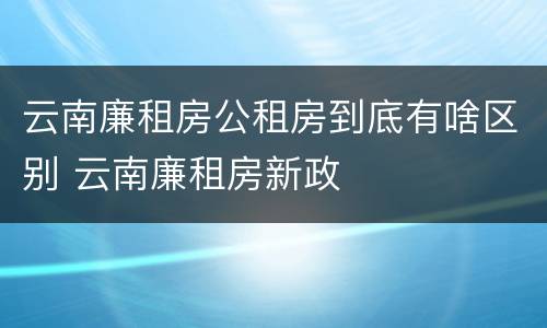 云南廉租房公租房到底有啥区别 云南廉租房新政
