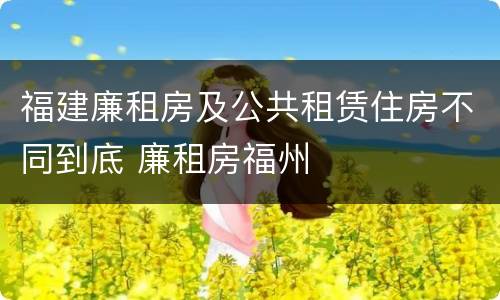 福建廉租房及公共租赁住房不同到底 廉租房福州