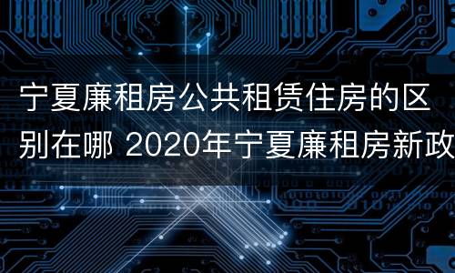 宁夏廉租房公共租赁住房的区别在哪 2020年宁夏廉租房新政策