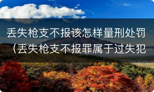 丢失枪支不报该怎样量刑处罚（丢失枪支不报罪属于过失犯罪吗）