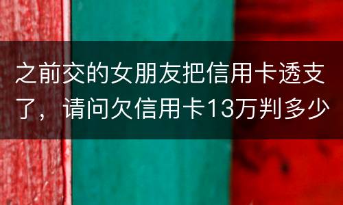 之前交的女朋友把信用卡透支了，请问欠信用卡13万判多少年